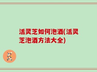 活灵芝如何泡酒(活灵芝泡酒方法大全)