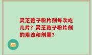 灵芝孢子粉片剂每次吃几片？灵芝孢子粉片剂的用法和剂量？