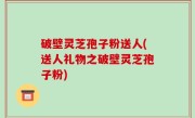 破壁灵芝孢子粉送人(送人礼物之破壁灵芝孢子粉)