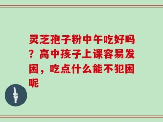 灵芝孢子粉中午吃好吗？高中孩子上课容易发困，吃点什么能不犯困呢