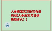 人参鹿茸灵芝是否有保质期(人参鹿茸灵芝保质期多久？)