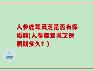 人参鹿茸灵芝是否有保质期(人参鹿茸灵芝保质期多久？)