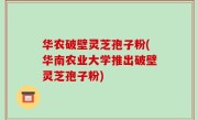 华农破壁灵芝孢子粉(华南农业大学推出破壁灵芝孢子粉)