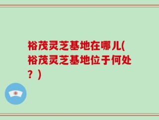 裕茂灵芝基地在哪儿(裕茂灵芝基地位于何处？)