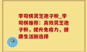 李司棋灵芝孢子粉_李司棋推荐：高效灵芝孢子粉，提升免疫力，健康生活新选择