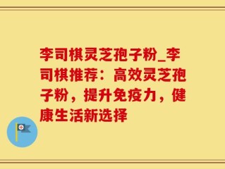 李司棋灵芝孢子粉_李司棋推荐：高效灵芝孢子粉，提升免疫力，健康生活新选择