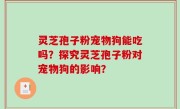 灵芝孢子粉宠物狗能吃吗？探究灵芝孢子粉对宠物狗的影响？