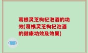 葛根灵芝枸杞泡酒的功效(葛根灵芝枸杞泡酒的健康功效及效果)