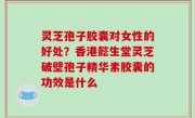 灵芝孢子胶囊对女性的好处？香港懿生堂灵芝破壁孢子精华素胶囊的功效是什么