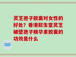 灵芝孢子胶囊对女性的好处？香港懿生堂灵芝破壁孢子精华素胶囊的功效是什么