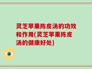 灵芝苹果陈皮汤的功效和作用(灵芝苹果陈皮汤的健康好处)