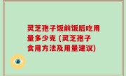 灵芝孢子饭前饭后吃用量多少克 (灵芝孢子食用方法及用量建议)