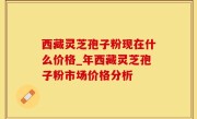 西藏灵芝孢子粉现在什么价格_年西藏灵芝孢子粉市场价格分析