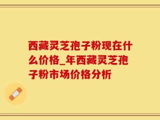 西藏灵芝孢子粉现在什么价格_年西藏灵芝孢子粉市场价格分析