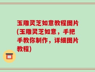 玉雕灵芝如意教程图片(玉雕灵芝如意，手把手教你制作，详细图片教程)