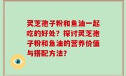 灵芝孢子粉和鱼油一起吃的好处？探讨灵芝孢子粉和鱼油的营养价值与搭配方法？