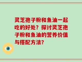 灵芝孢子粉和鱼油一起吃的好处？探讨灵芝孢子粉和鱼油的营养价值与搭配方法？