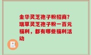 金华灵芝孢子粉招商？瑞草灵芝孢子粉一百元福利，都有哪些福利活动