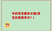 中药灵芝要多少钱(灵芝价格是多少？)