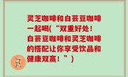 灵芝咖啡和白芸豆咖啡一起喝(“双重好处！白芸豆咖啡和灵芝咖啡的搭配让你享受饮品和健康双赢！”)