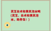 灵芝白术和黄芪泡水喝(灵芝、白术和黄芪泡水，助养生！)