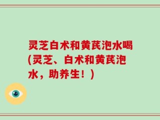 灵芝白术和黄芪泡水喝(灵芝、白术和黄芪泡水，助养生！)