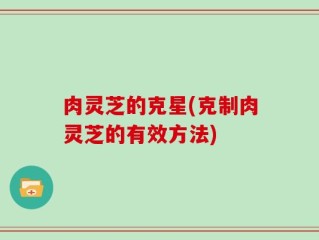 肉灵芝的克星(克制肉灵芝的有效方法)