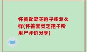 怀善堂灵芝孢子粉怎么样(怀善堂灵芝孢子粉用户评价分享)