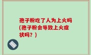 孢子粉吃了人为上火吗(孢子粉会导致上火症状吗？)