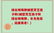 绿谷明珠牌破壁灵芝孢子粉(破壁灵芝孢子粉绿谷明珠牌，补充免疫，延缓衰老！)