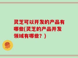灵芝可以开发的产品有哪些(灵芝的产品开发领域有哪些？)