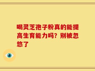 喝灵芝孢子粉真的能提高生育能力吗？别被忽悠了