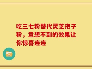 吃三七粉替代灵芝孢子粉，意想不到的效果让你惊喜连连