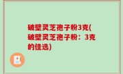 破壁灵芝孢子粉3克(破壁灵芝孢子粉：3克的佳选)