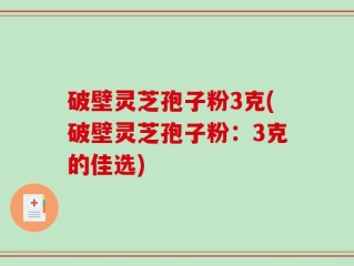 破壁灵芝孢子粉3克(破壁灵芝孢子粉：3克的佳选)
