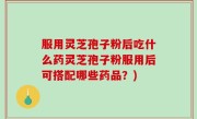 服用灵芝孢子粉后吃什么药灵芝孢子粉服用后可搭配哪些药品？)