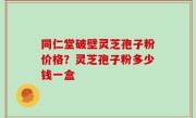 同仁堂破壁灵芝孢子粉价格？灵芝孢子粉多少钱一盒