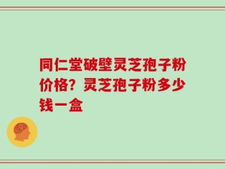 同仁堂破壁灵芝孢子粉价格？灵芝孢子粉多少钱一盒