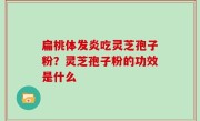 扁桃体发炎吃灵芝孢子粉？灵芝孢子粉的功效是什么