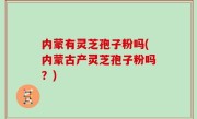 内蒙有灵芝孢子粉吗(内蒙古产灵芝孢子粉吗？)