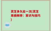 灵芝多久捡一次(灵芝采摘频率：常识与技巧)