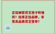 正信破壁灵芝孢子粉推荐？选择正信品牌，享受高品质灵芝营养？