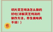 切片灵芝炖汤怎么做的好吃(详解灵芝炖汤的制作方法，养生美味两不误！)