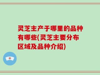 灵芝主产于哪里的品种有哪些(灵芝主要分布区域及品种介绍)