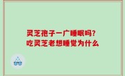 灵芝孢子一广睡眠吗？吃灵芝老想睡觉为什么
