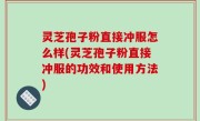 灵芝孢子粉直接冲服怎么样(灵芝孢子粉直接冲服的功效和使用方法)