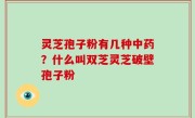 灵芝孢子粉有几种中药？什么叫双芝灵芝破壁孢子粉