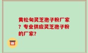 黄松甸灵芝孢子粉厂家？专业供应灵芝孢子粉的厂家？