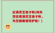 纪满灵芝孢子粉(纯天然优质满灵芝孢子粉，为您健康保驾护航！)