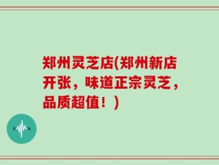 郑州灵芝店(郑州新店开张，味道正宗灵芝，品质超值！)